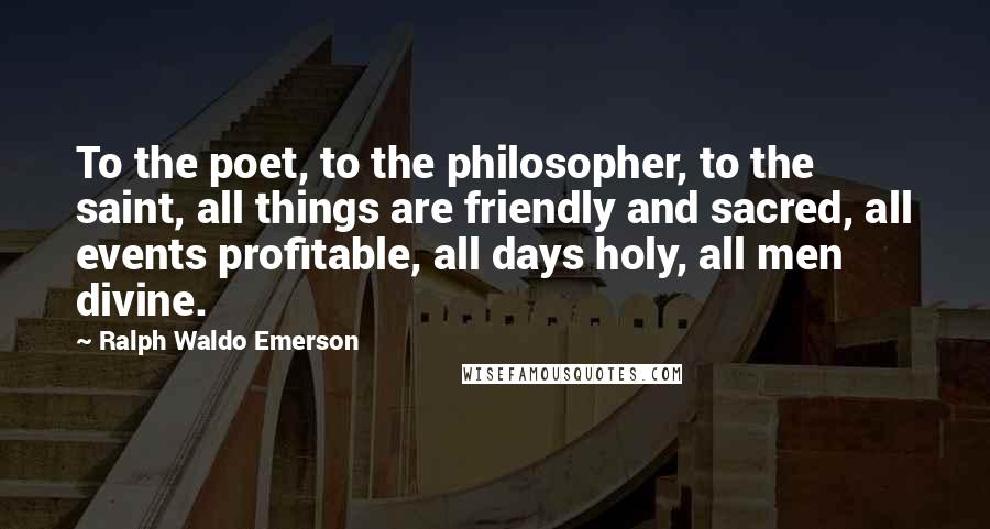 Ralph Waldo Emerson Quotes: To the poet, to the philosopher, to the saint, all things are friendly and sacred, all events profitable, all days holy, all men divine.