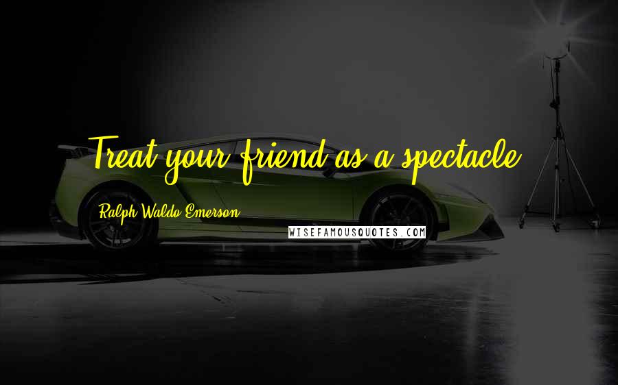 Ralph Waldo Emerson Quotes: Treat your friend as a spectacle.