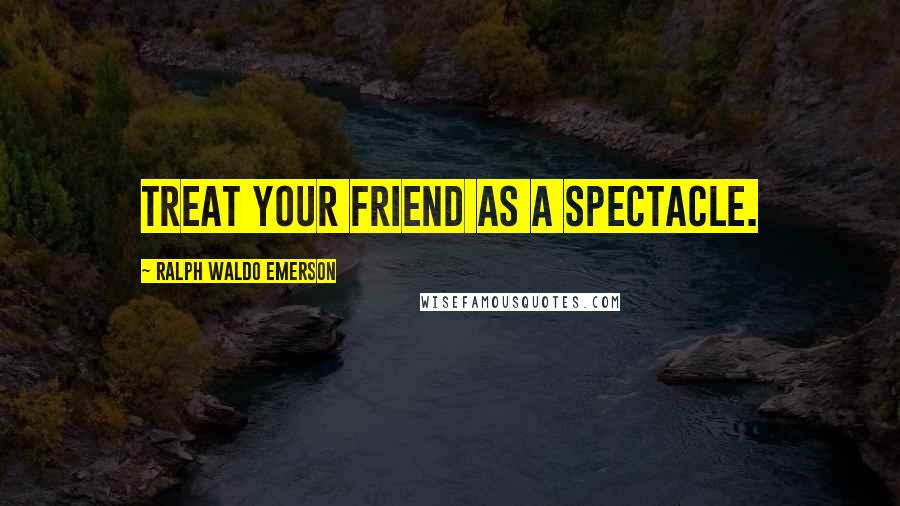 Ralph Waldo Emerson Quotes: Treat your friend as a spectacle.