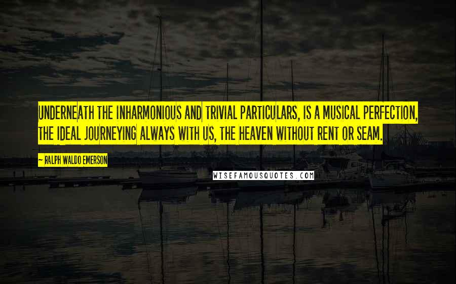 Ralph Waldo Emerson Quotes: Underneath the inharmonious and trivial particulars, is a musical perfection, the Ideal journeying always with us, the heaven without rent or seam.