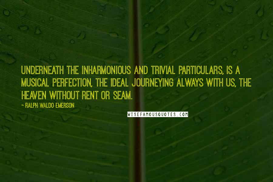 Ralph Waldo Emerson Quotes: Underneath the inharmonious and trivial particulars, is a musical perfection, the Ideal journeying always with us, the heaven without rent or seam.