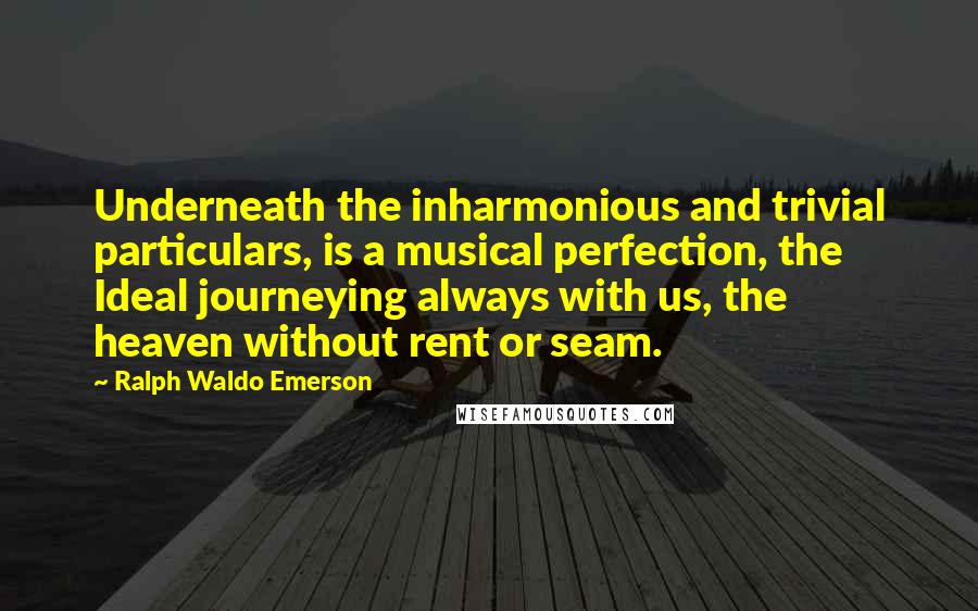 Ralph Waldo Emerson Quotes: Underneath the inharmonious and trivial particulars, is a musical perfection, the Ideal journeying always with us, the heaven without rent or seam.