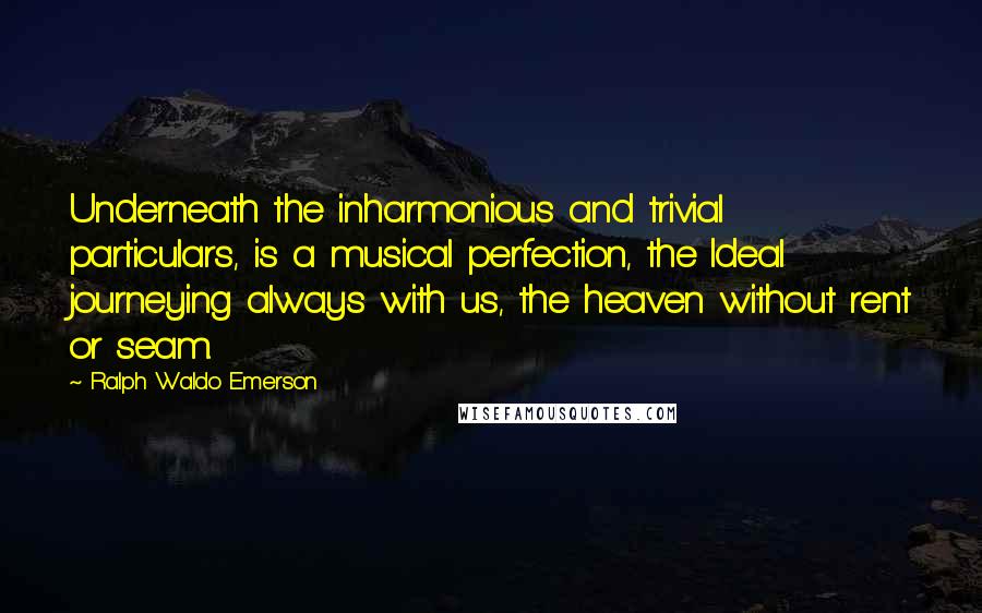 Ralph Waldo Emerson Quotes: Underneath the inharmonious and trivial particulars, is a musical perfection, the Ideal journeying always with us, the heaven without rent or seam.