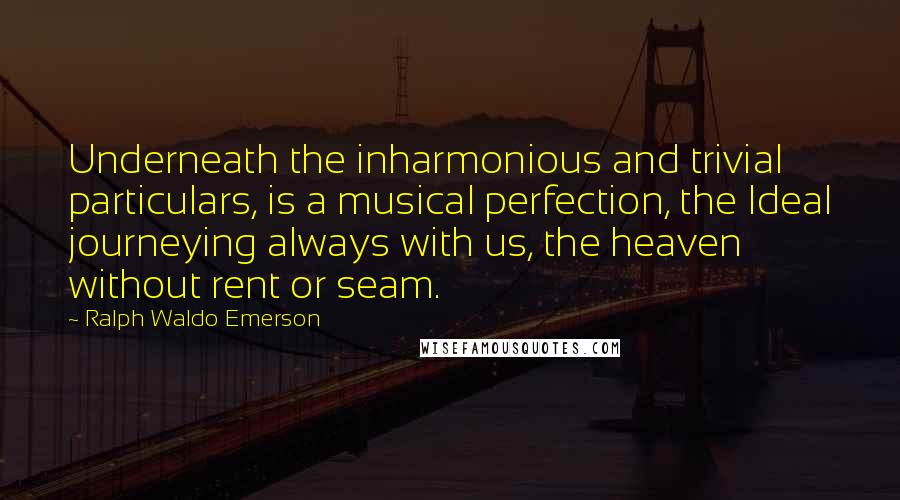 Ralph Waldo Emerson Quotes: Underneath the inharmonious and trivial particulars, is a musical perfection, the Ideal journeying always with us, the heaven without rent or seam.