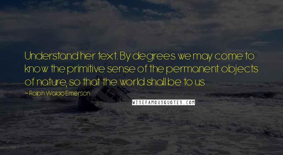 Ralph Waldo Emerson Quotes: Understand her text. By degrees we may come to know the primitive sense of the permanent objects of nature, so that the world shall be to us