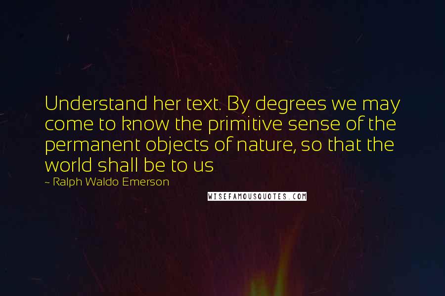 Ralph Waldo Emerson Quotes: Understand her text. By degrees we may come to know the primitive sense of the permanent objects of nature, so that the world shall be to us