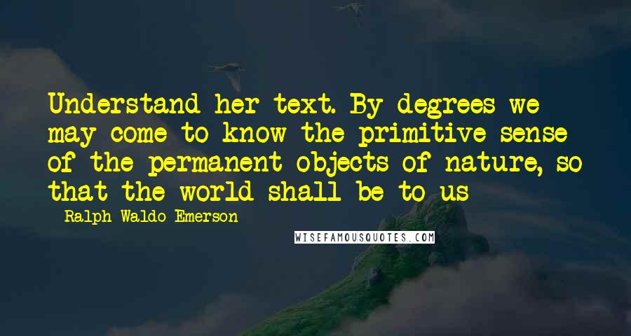 Ralph Waldo Emerson Quotes: Understand her text. By degrees we may come to know the primitive sense of the permanent objects of nature, so that the world shall be to us