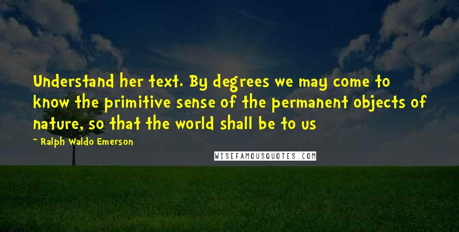 Ralph Waldo Emerson Quotes: Understand her text. By degrees we may come to know the primitive sense of the permanent objects of nature, so that the world shall be to us