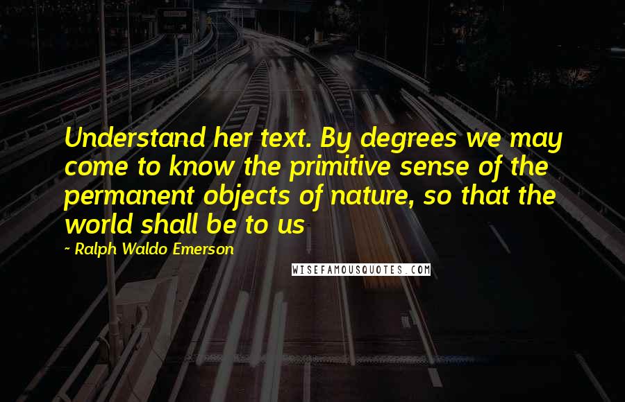 Ralph Waldo Emerson Quotes: Understand her text. By degrees we may come to know the primitive sense of the permanent objects of nature, so that the world shall be to us