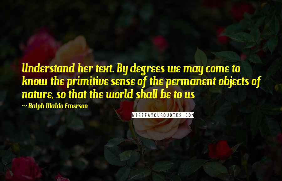 Ralph Waldo Emerson Quotes: Understand her text. By degrees we may come to know the primitive sense of the permanent objects of nature, so that the world shall be to us