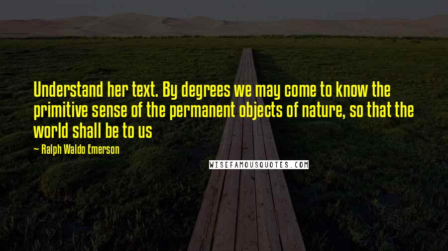 Ralph Waldo Emerson Quotes: Understand her text. By degrees we may come to know the primitive sense of the permanent objects of nature, so that the world shall be to us