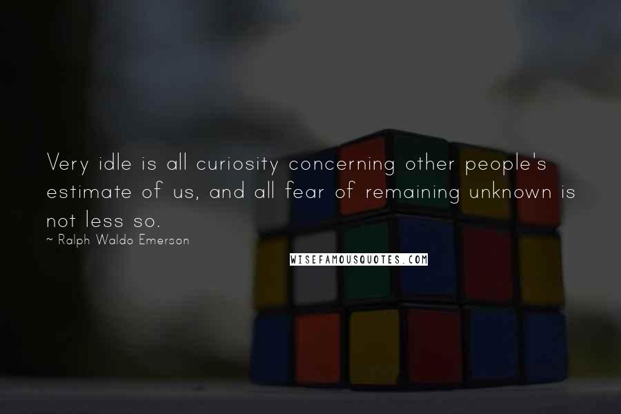 Ralph Waldo Emerson Quotes: Very idle is all curiosity concerning other people's estimate of us, and all fear of remaining unknown is not less so.