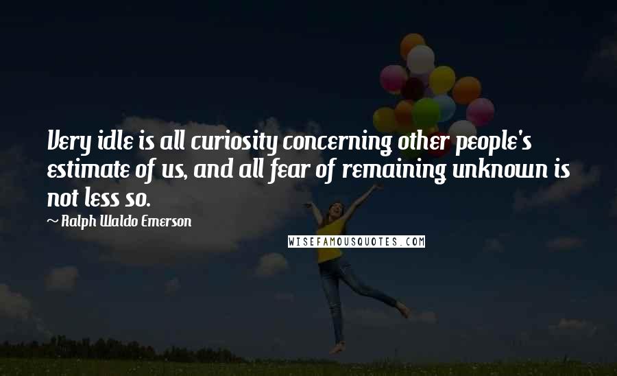 Ralph Waldo Emerson Quotes: Very idle is all curiosity concerning other people's estimate of us, and all fear of remaining unknown is not less so.