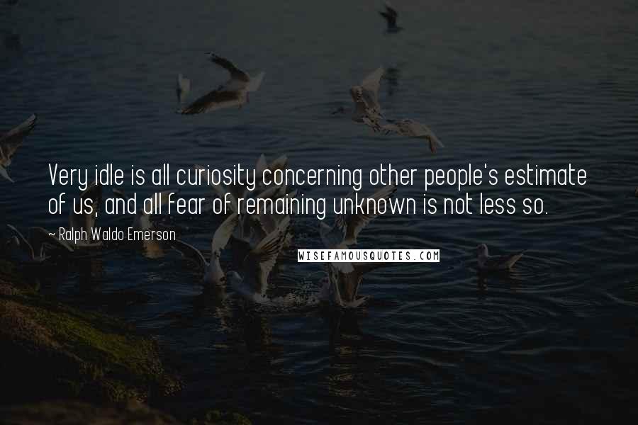 Ralph Waldo Emerson Quotes: Very idle is all curiosity concerning other people's estimate of us, and all fear of remaining unknown is not less so.