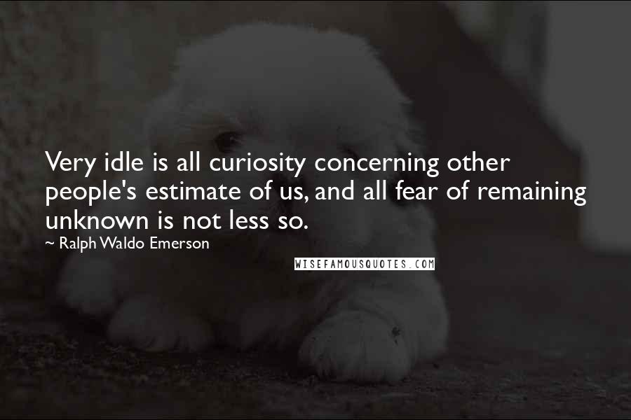 Ralph Waldo Emerson Quotes: Very idle is all curiosity concerning other people's estimate of us, and all fear of remaining unknown is not less so.