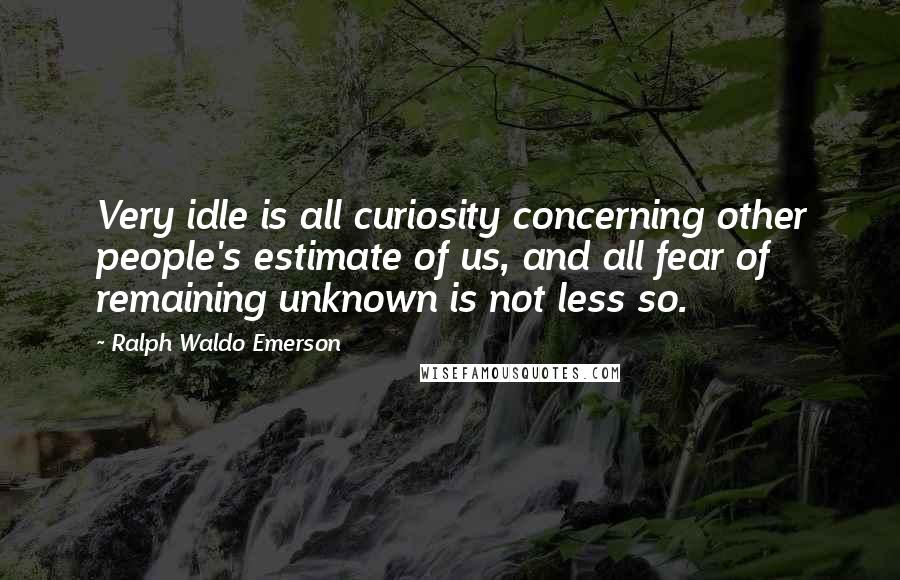 Ralph Waldo Emerson Quotes: Very idle is all curiosity concerning other people's estimate of us, and all fear of remaining unknown is not less so.