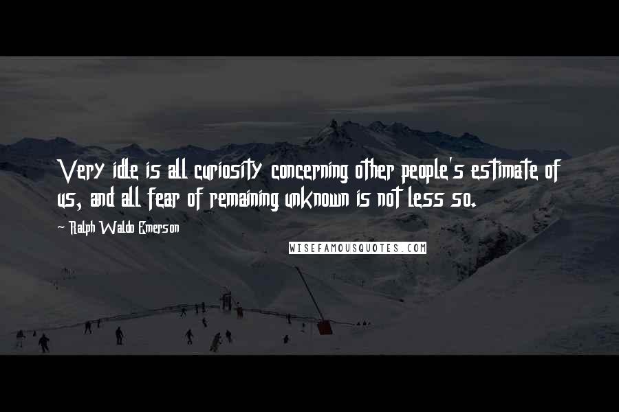 Ralph Waldo Emerson Quotes: Very idle is all curiosity concerning other people's estimate of us, and all fear of remaining unknown is not less so.