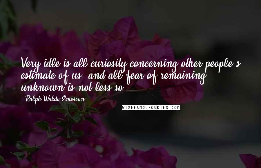 Ralph Waldo Emerson Quotes: Very idle is all curiosity concerning other people's estimate of us, and all fear of remaining unknown is not less so.