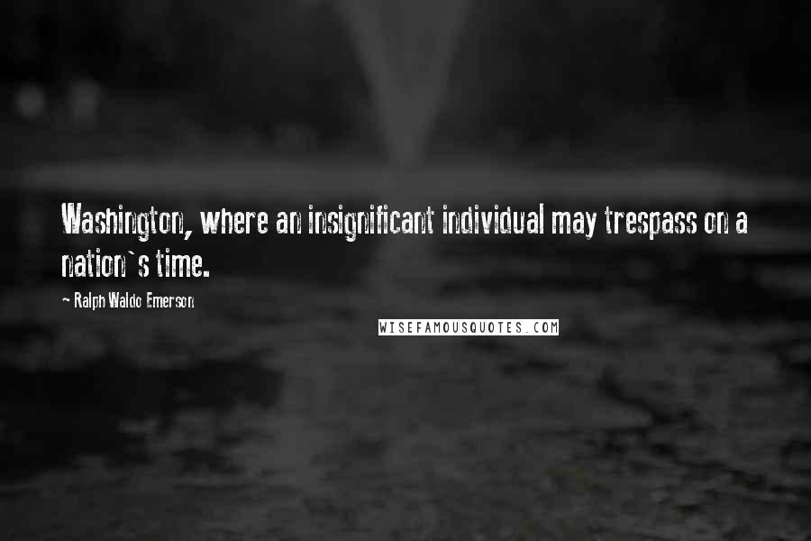 Ralph Waldo Emerson Quotes: Washington, where an insignificant individual may trespass on a nation's time.