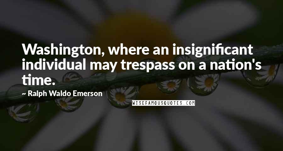 Ralph Waldo Emerson Quotes: Washington, where an insignificant individual may trespass on a nation's time.