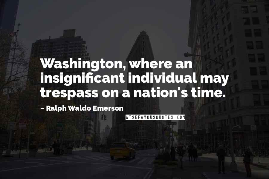 Ralph Waldo Emerson Quotes: Washington, where an insignificant individual may trespass on a nation's time.