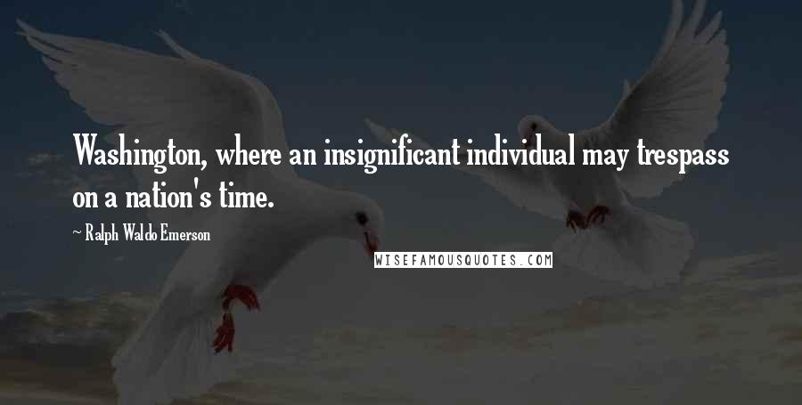 Ralph Waldo Emerson Quotes: Washington, where an insignificant individual may trespass on a nation's time.