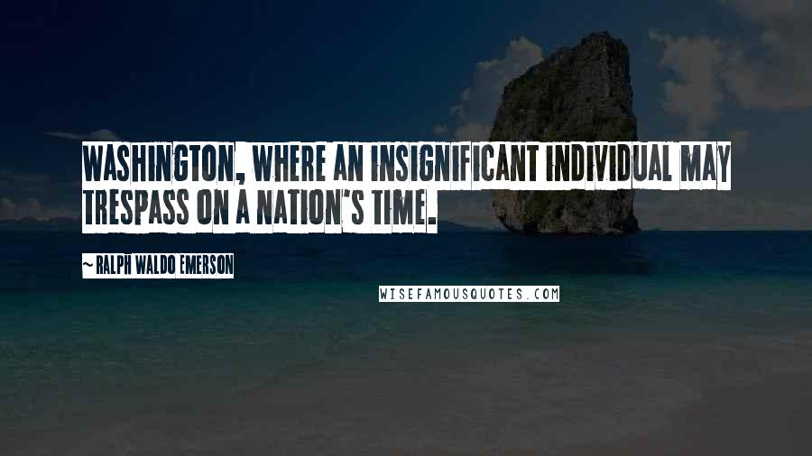 Ralph Waldo Emerson Quotes: Washington, where an insignificant individual may trespass on a nation's time.