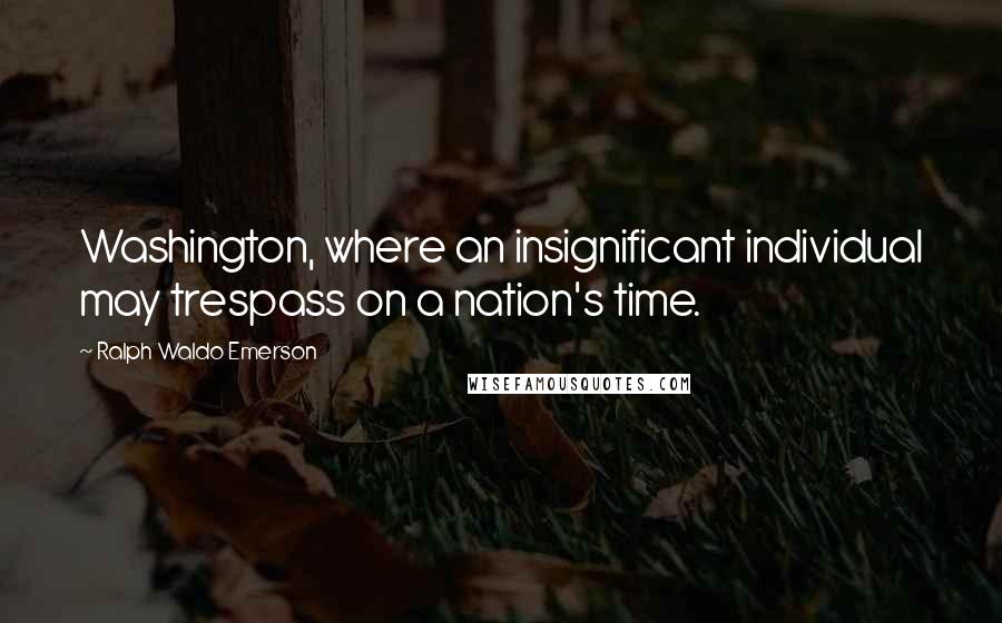 Ralph Waldo Emerson Quotes: Washington, where an insignificant individual may trespass on a nation's time.