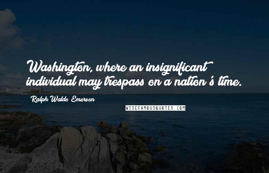 Ralph Waldo Emerson Quotes: Washington, where an insignificant individual may trespass on a nation's time.