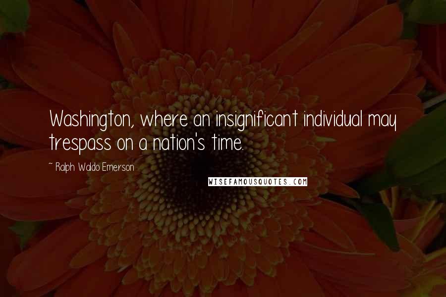 Ralph Waldo Emerson Quotes: Washington, where an insignificant individual may trespass on a nation's time.