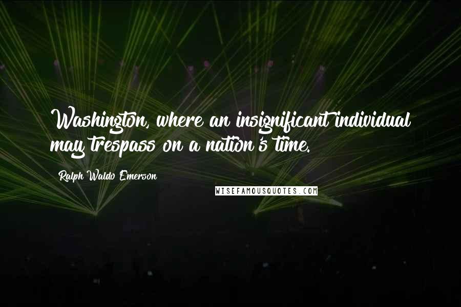 Ralph Waldo Emerson Quotes: Washington, where an insignificant individual may trespass on a nation's time.