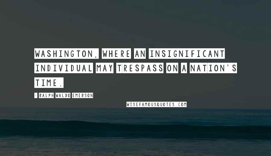 Ralph Waldo Emerson Quotes: Washington, where an insignificant individual may trespass on a nation's time.