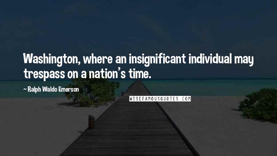 Ralph Waldo Emerson Quotes: Washington, where an insignificant individual may trespass on a nation's time.