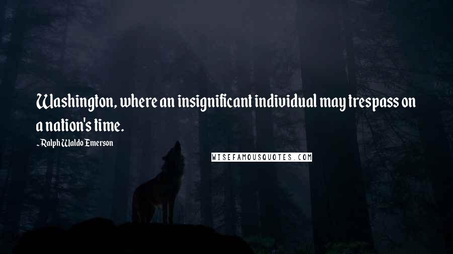 Ralph Waldo Emerson Quotes: Washington, where an insignificant individual may trespass on a nation's time.