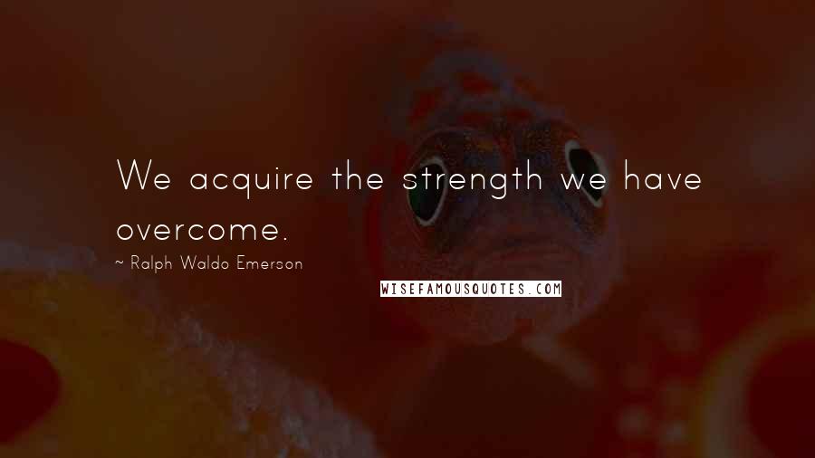 Ralph Waldo Emerson Quotes: We acquire the strength we have overcome.