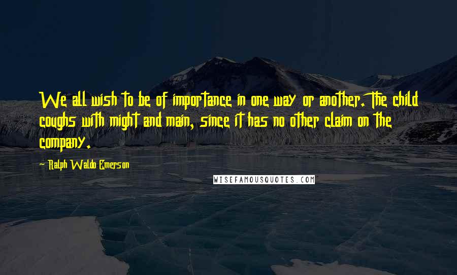 Ralph Waldo Emerson Quotes: We all wish to be of importance in one way or another. The child coughs with might and main, since it has no other claim on the company.