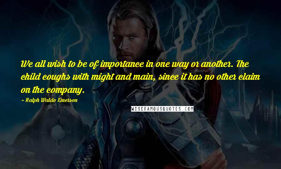 Ralph Waldo Emerson Quotes: We all wish to be of importance in one way or another. The child coughs with might and main, since it has no other claim on the company.