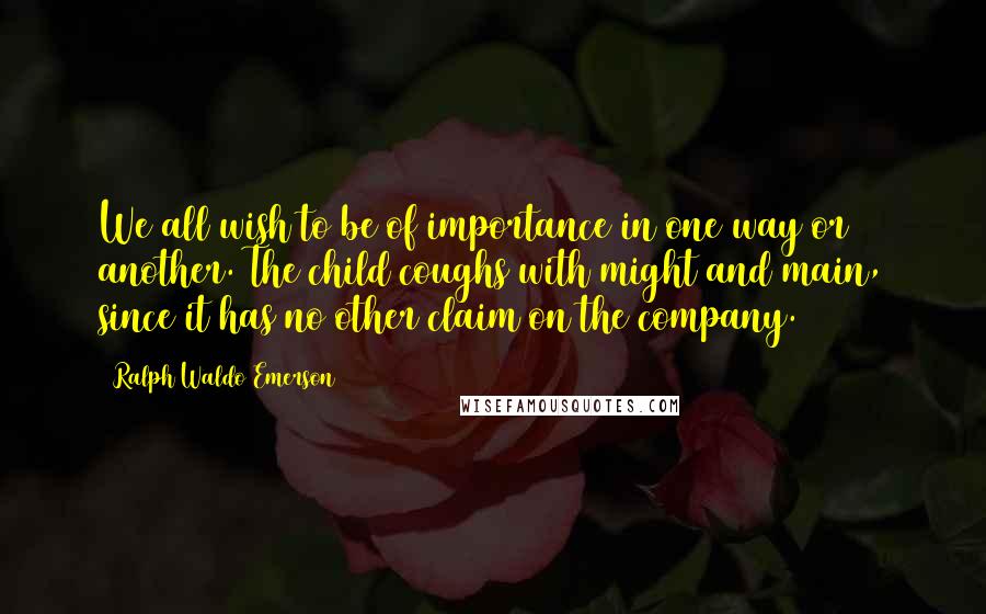 Ralph Waldo Emerson Quotes: We all wish to be of importance in one way or another. The child coughs with might and main, since it has no other claim on the company.
