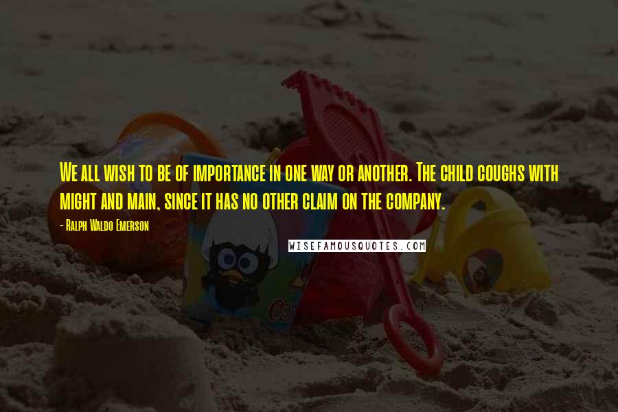 Ralph Waldo Emerson Quotes: We all wish to be of importance in one way or another. The child coughs with might and main, since it has no other claim on the company.