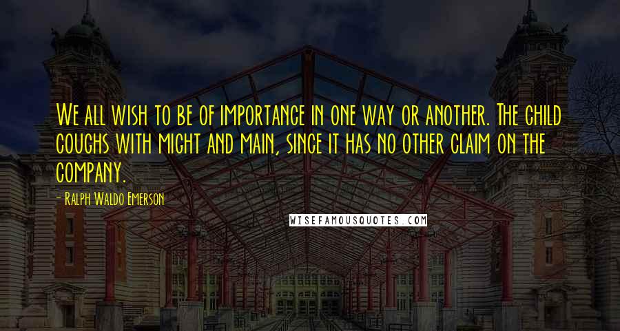 Ralph Waldo Emerson Quotes: We all wish to be of importance in one way or another. The child coughs with might and main, since it has no other claim on the company.