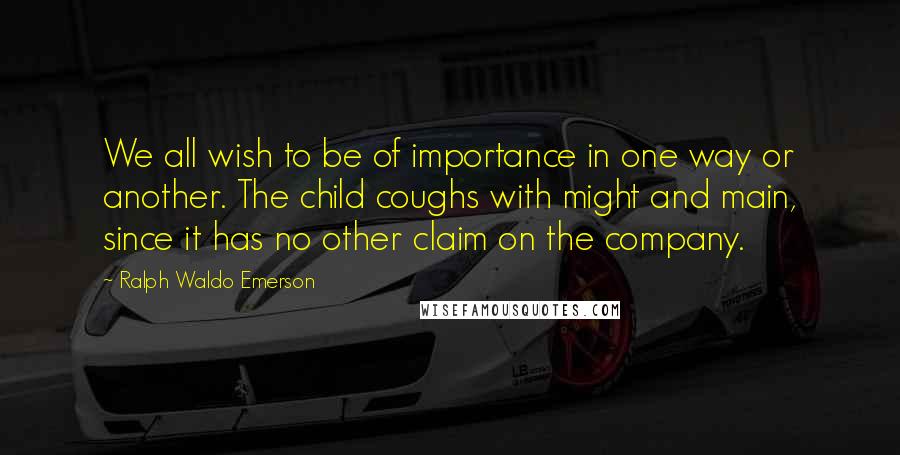 Ralph Waldo Emerson Quotes: We all wish to be of importance in one way or another. The child coughs with might and main, since it has no other claim on the company.