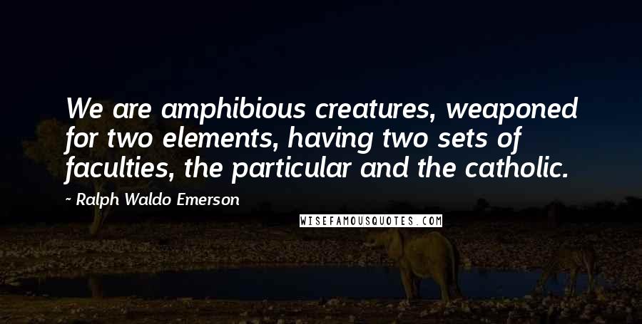 Ralph Waldo Emerson Quotes: We are amphibious creatures, weaponed for two elements, having two sets of faculties, the particular and the catholic.