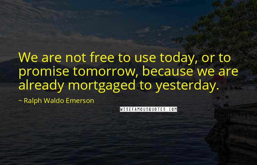 Ralph Waldo Emerson Quotes: We are not free to use today, or to promise tomorrow, because we are already mortgaged to yesterday.