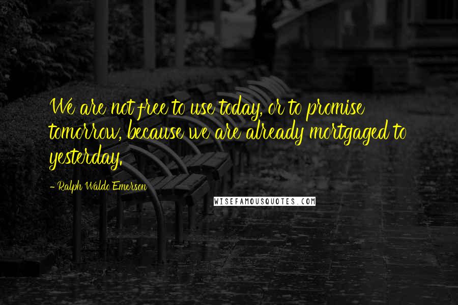 Ralph Waldo Emerson Quotes: We are not free to use today, or to promise tomorrow, because we are already mortgaged to yesterday.