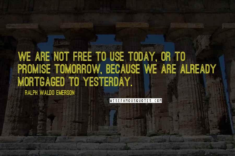 Ralph Waldo Emerson Quotes: We are not free to use today, or to promise tomorrow, because we are already mortgaged to yesterday.