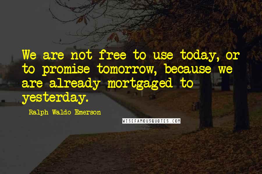 Ralph Waldo Emerson Quotes: We are not free to use today, or to promise tomorrow, because we are already mortgaged to yesterday.