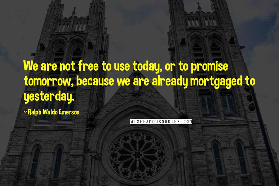 Ralph Waldo Emerson Quotes: We are not free to use today, or to promise tomorrow, because we are already mortgaged to yesterday.