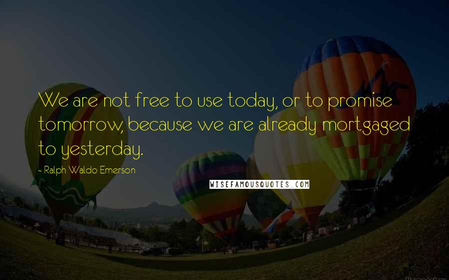 Ralph Waldo Emerson Quotes: We are not free to use today, or to promise tomorrow, because we are already mortgaged to yesterday.