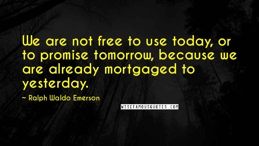 Ralph Waldo Emerson Quotes: We are not free to use today, or to promise tomorrow, because we are already mortgaged to yesterday.