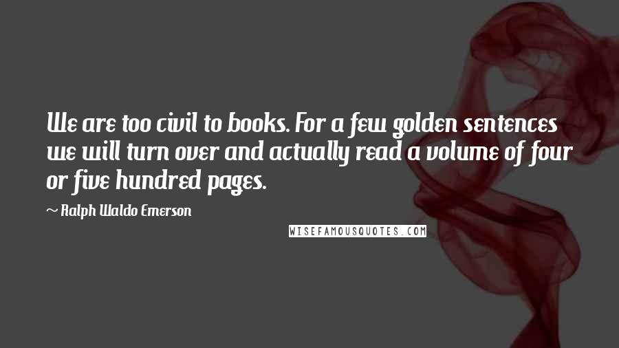 Ralph Waldo Emerson Quotes: We are too civil to books. For a few golden sentences we will turn over and actually read a volume of four or five hundred pages.